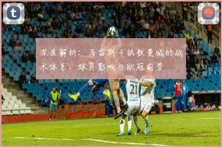 深度解析:马雷斯卡执教曼城的战术体系、球员影响与欧冠前景