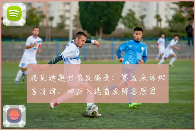 格瓦迪奥尔首发感受：赛后采访坦言惊讶，回应入选首发阵容原因