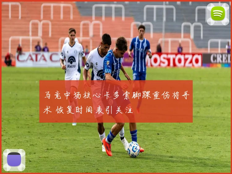 马竞中场核心卡多索脚踝重伤将手术 恢复时间表引关注