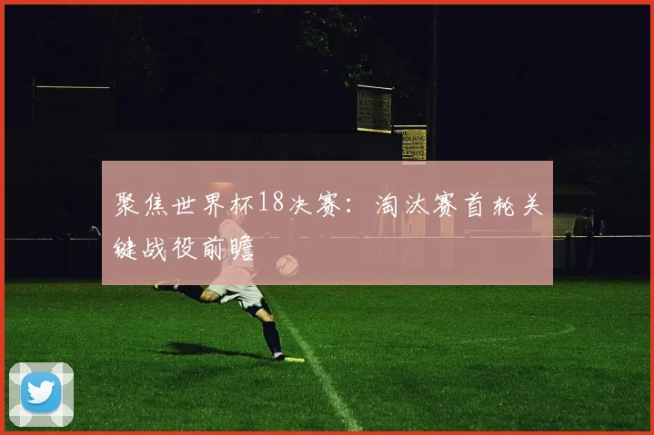 聚焦世界杯18决赛：淘汰赛首轮关键战役前瞻