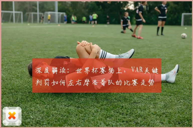 深度解读：世界杯赛场上，VAR关键判罚如何左右摩洛哥队的比赛走势？