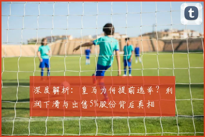 深度解析:皇马为何提前选举?利润下滑与出售5%股份背后真相