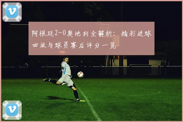 阿根廷2-0奥地利全解析：精彩进球回放与球员赛后评分一览