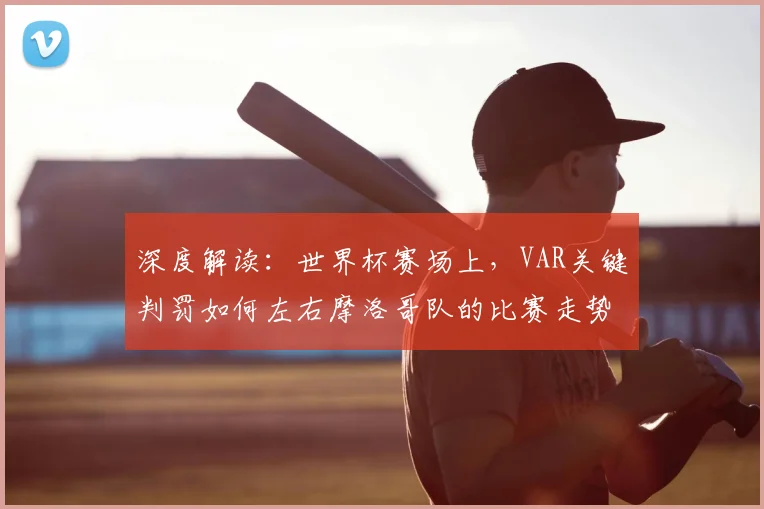 深度解读：世界杯赛场上，VAR关键判罚如何左右摩洛哥队的比赛走势？