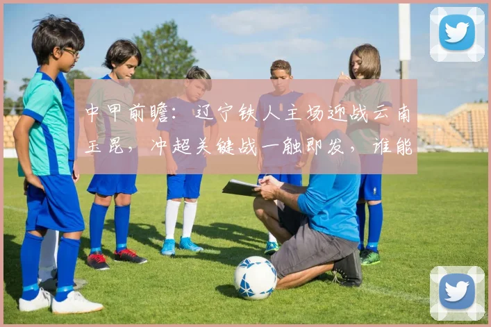 中甲前瞻：辽宁铁人主场迎战云南玉昆，冲超关键战一触即发，谁能抢占前四先机？
