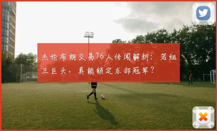 杰伦布朗交易76人传闻解析：若组三巨头，真能锁定东部冠军？