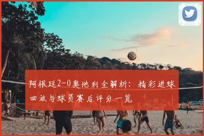 阿根廷2-0奥地利全解析：精彩进球回放与球员赛后评分一览